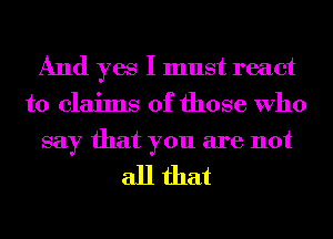 And yes I must react
to claims of those Who
say that you are not

all that