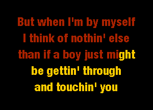 But when I'm by myself
I think of nothin' else
than if a boy iust might
be gettin' through
and touchin' you