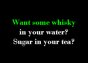 W ant some whisky
in your water?
Sugar in your tea?

g
