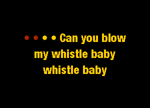0 0 o 0 Can you blow

my whistle baby
whistle baby