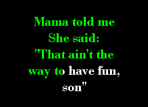 Mama told me
She saidz

That ain't the

way to have fun,

son