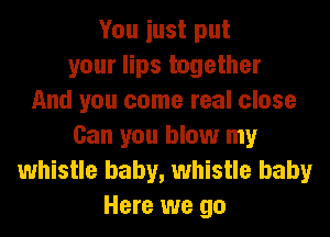 You iust put
your lips together
And you come real close
Can you blow my
whistle baby, whistle baby
Here we go