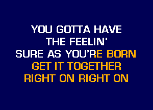 YOU GO'ITA HAVE
THE FEELIN'
SURE AS YOURE BURN
GET IT TOGETHER
RIGHT ON RIGHT ON