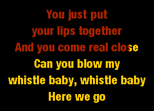 You iust put
your lips together
And you come real close
Can you blow my
whistle baby, whistle baby
Here we go