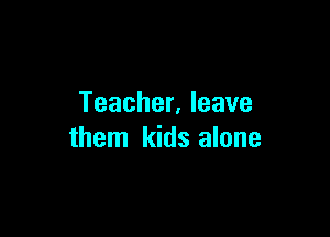 Teacher. leave

them kids alone