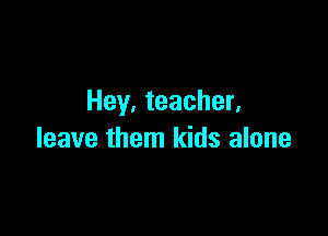 Hey. teacher.

leave them kids alone