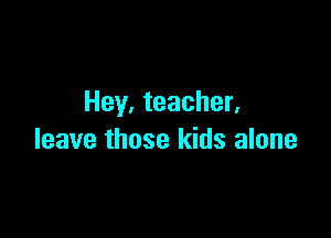 Hey, teacher.

leave those kids alone