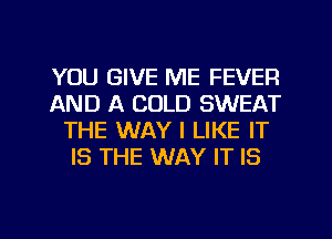 YOU GIVE ME FEVER
AND A COLD SWEAT
THE WAY I LIKE IT
IS THE WAY IT IS