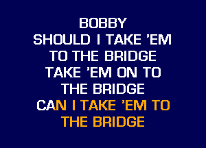 BOBBY
SHOULD I TAKE 'EM
TO THE BRIDGE
TAKE 'EM ON TO
THE BRIDGE
CAN I TAKE 'EM TO

THE BRIDGE l