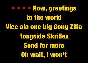 o o o 0 Now, greetings
to the world
Vice ala one big Gong Zilla
'longside Skrillex
Send for more
Oh wait, I won't