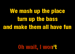 We mash up the place
tum up the bass
and make them all have fun

Oh wait, I won't