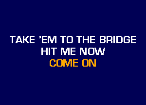 TAKE 'EM TO THE BRIDGE
HIT ME NOW

COME ON