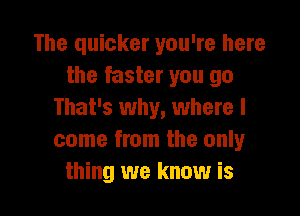 The quicker you're here
the faster you go

That's why, where I
come from the only
thing we know is