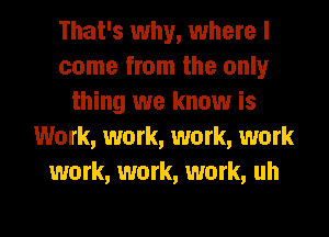 That's why, where I
come from the only
thing we know is
Work, work, work, work
work, work, work, uh

g