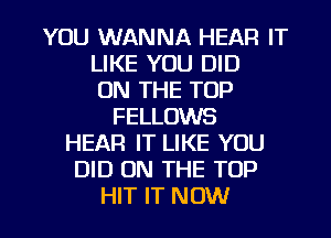 YOU WANNA HEAR IT
LIKE YOU DID
ON THE TOP
FELLOWS
HEAR IT LIKE YOU
DID ON THE TOP

HIT IT NOW I