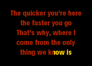 The quicker you're here
the faster you go

That's why, where I
come from the only
thing we know is