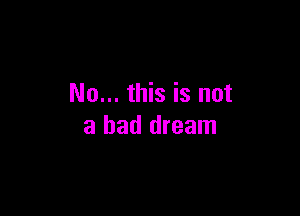 No... this is not

a bad dream