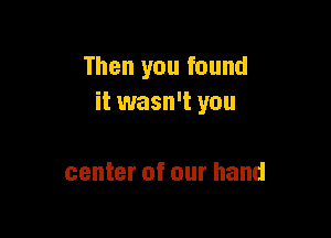 Then you found
it wasn't you

center of our hand