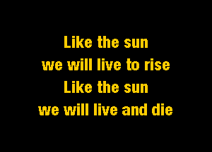 Like the sun
we will live to rise

Like the sun
we will live and die