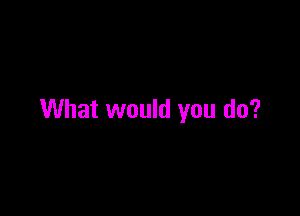 What would you do?