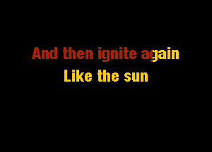 And then ignite again

Like the sun