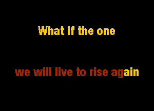 What if the one

we will live to rise again