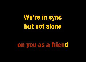 We're in sync
but not alone

on you as a friend