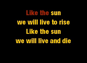 Like the sun
we will live to rise

Like the sun
we will live and die