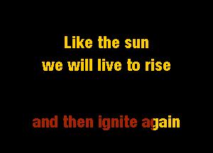Like the sun
we will live to rise

and then ignite again