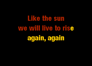 Like the sun
we will live to rise

again, again
