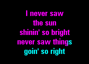 I never saw
the sun

shinin' so bright
never saw things
goin' so right