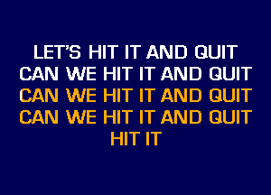 LET'S HIT IT AND QUIT
CAN WE HIT IT AND QUIT
CAN WE HIT IT AND QUIT
CAN WE HIT IT AND QUIT

HIT IT