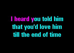 I heard you told him

that you'd love him
till the end of time