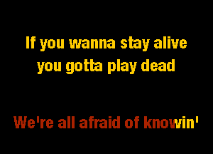 If you wanna stay alive
you gotta play dead

We're all afraid of knowin'