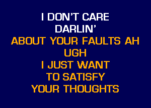 I DON'T CARE
DARLIN'
ABOUT YOUR FAULTS AH
UGH
I JUST WANT
TO SATISFY
YOUR THOUGHTS