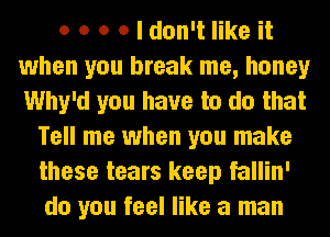 o o o o I don't like it
when you break me, honey
Why'd you have to do that

Tell me when you make
these tears keep fallin'
do you feel like a man