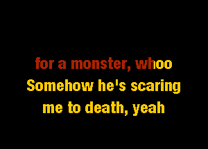 for a monster, whoa

Somehow he's scaring
me to death, yeah