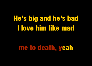 He's big and he's had
I love him like mad

me to death, yeah