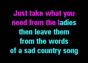Just take what you
need from the ladies
then leave them
from the words
of a sad country song