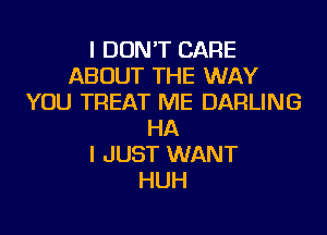 I DON'T CARE
ABOUT THE WAY
YOU TREAT ME DARLING
HA
I JUST WANT
HUH