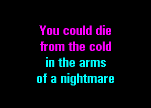 You could die
from the cold

in the arms
of a nightmare