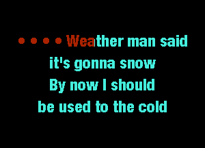 o o o 0 Weather man said
it's gonna snow

By now I should
he used to the cold