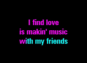 I find love

is makin' music
with my friends