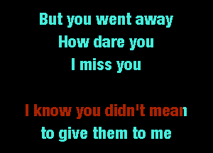 But you went away
How dare you
I miss you

I know you didn't mean
to give them to me