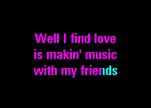 Well I find love

is makin' music
with my friends