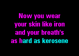 Now you wear
your skin like iron

and your hreath's
as hard as kerosene