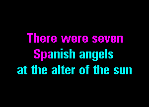 There were seven

Spanish angels
at the alter of the sun