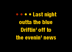 o o o 0 Last night
outta the blue

Driftin' off to
the evenin' news
