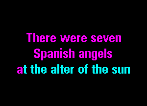 There were seven

Spanish angels
at the alter of the sun