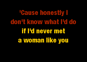 'cause honestlyl
don't know what I'd do

if I'd never met
a woman like you